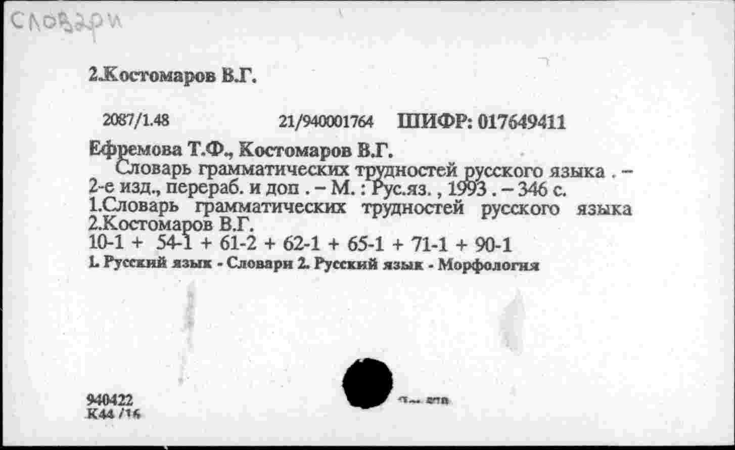 ﻿СК6^\л
2-Костомаров ВТ.
2087/1.48	21/940001764 ШИФР: 017649411
Ефремова Т.Ф., Костомаров В.Г.
Словарь грамматических трудностей
2-е изд., перераб. и доп . - М.: Рус.яз._______
1.	Словарь грамматических трудностей русского языка
2.	Косгомаров В.Г.
10-1 + 54-1 + 61-2 + 62-1 + 65-1 + 71-1 + 90-1
Ь Русский язык - Словари 2. Русский язык - Морфология
'сского языка . -5.-346 с.
940422 К44/1*